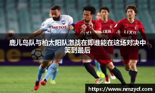 鹿儿岛队与柏太阳队激战在即谁能在这场对决中笑到最后