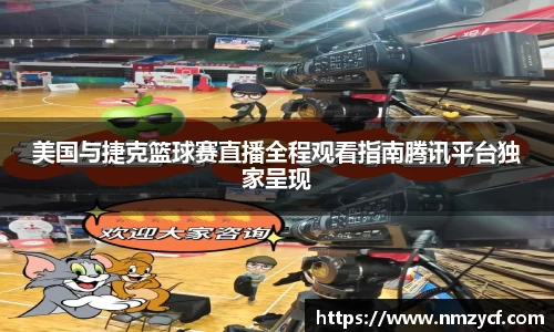 美国与捷克篮球赛直播全程观看指南腾讯平台独家呈现